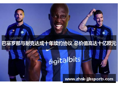 巴塞罗那与耐克达成十年续约协议 总价值高达十亿欧元 巴塞罗那与耐克达成十年续约协议 总价值高达十亿欧元